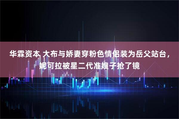 华霖资本 大布与娇妻穿粉色情侣装为岳父站台，妮可拉被星二代准嫂子抢了镜