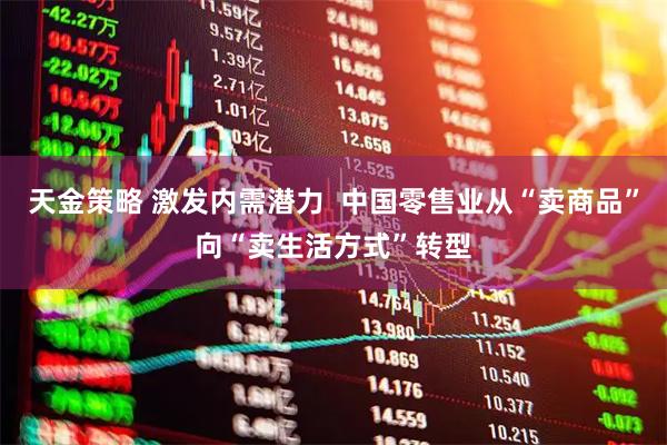 天金策略 激发内需潜力  中国零售业从“卖商品”向“卖生活方式”转型