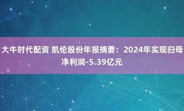 大牛时代配资 凯伦股份年报摘要：2024年实现归母净利润-5.39亿元