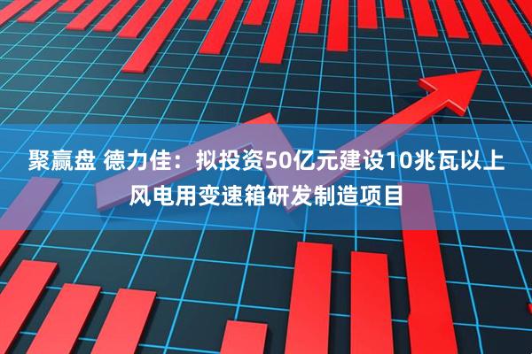 聚赢盘 德力佳：拟投资50亿元建设10兆瓦以上风电用变速箱研发制造项目
