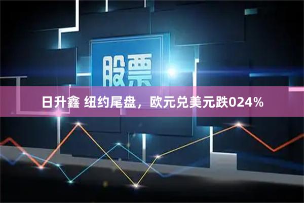 日升鑫 纽约尾盘，欧元兑美元跌024%