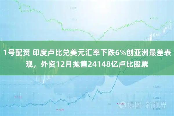 1号配资 印度卢比兑美元汇率下跌6%创亚洲最差表现，外资12月抛售24148亿卢比股票