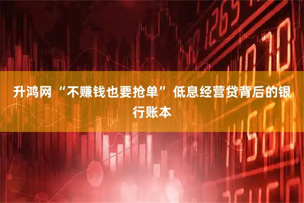 升鸿网 “不赚钱也要抢单” 低息经营贷背后的银行账本