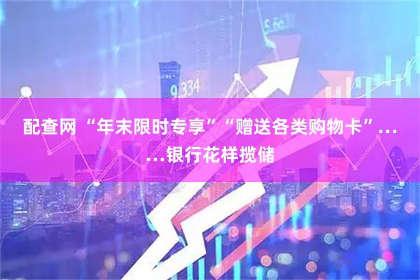配查网 “年末限时专享”“赠送各类购物卡”……银行花样揽储