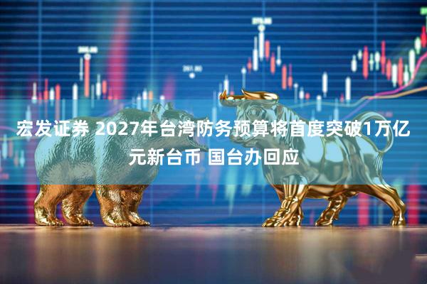 宏发证券 2027年台湾防务预算将首度突破1万亿元新台币 国台办回应